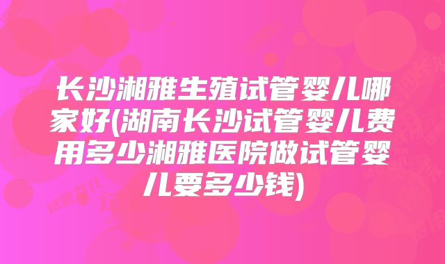 长沙湘雅生殖试管婴儿哪家好(湖南长沙试管婴儿费用多少湘雅医院做试管婴儿要多少钱)