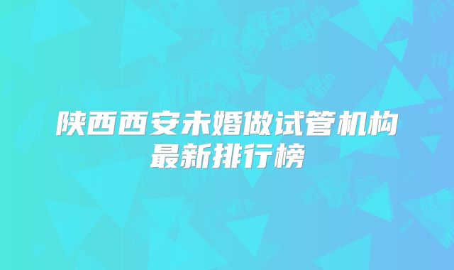 陕西西安未婚做试管机构最新排行榜