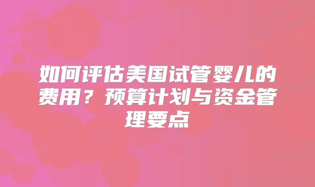 如何评估美国试管婴儿的费用？预算计划与资金管理要点