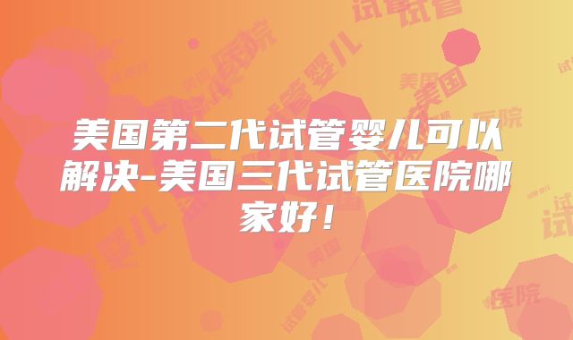 美国第二代试管婴儿可以解决-美国三代试管医院哪家好！