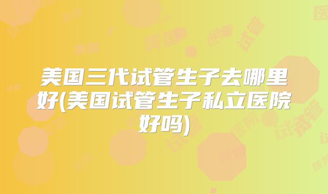 美国三代试管生子去哪里好(美国试管生子私立医院好吗)