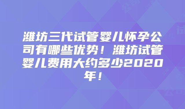 潍坊三代试管婴儿怀孕公司有哪些优势！潍坊试管婴儿费用大约多少2020年！