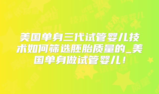 美国单身三代试管婴儿技术如何筛选胚胎质量的_美国单身做试管婴儿！