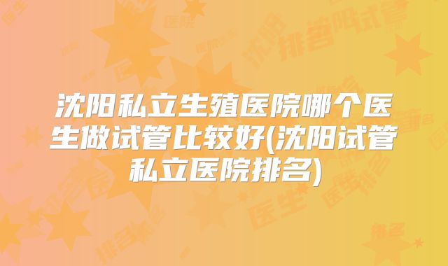 沈阳私立生殖医院哪个医生做试管比较好(沈阳试管私立医院排名)