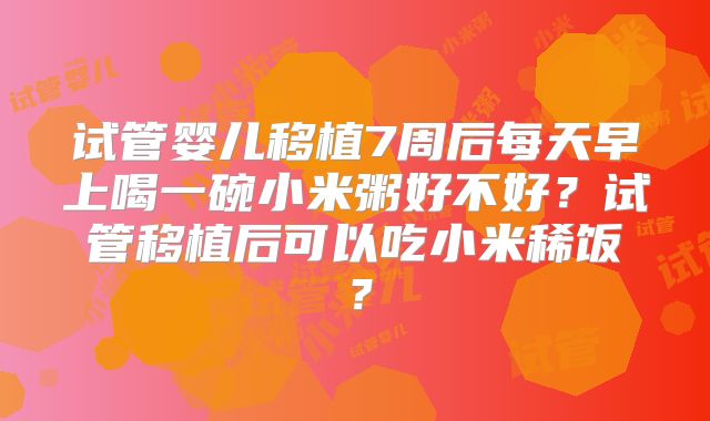 试管婴儿移植7周后每天早上喝一碗小米粥好不好？试管移植后可以吃小米稀饭？