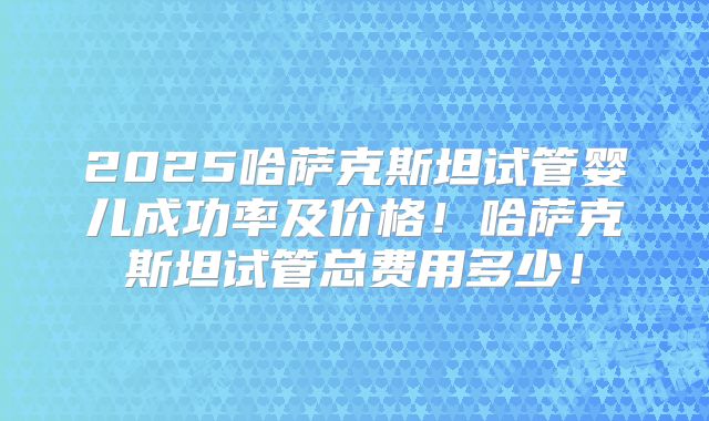 2025哈萨克斯坦试管婴儿成功率及价格！哈萨克斯坦试管总费用多少！