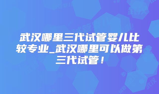 武汉哪里三代试管婴儿比较专业_武汉哪里可以做第三代试管!