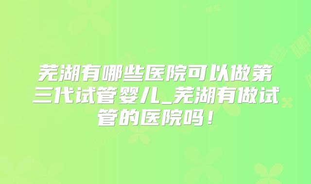 芜湖有哪些医院可以做第三代试管婴儿_芜湖有做试管的医院吗！
