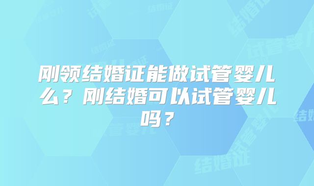刚领结婚证能做试管婴儿么？刚结婚可以试管婴儿吗？
