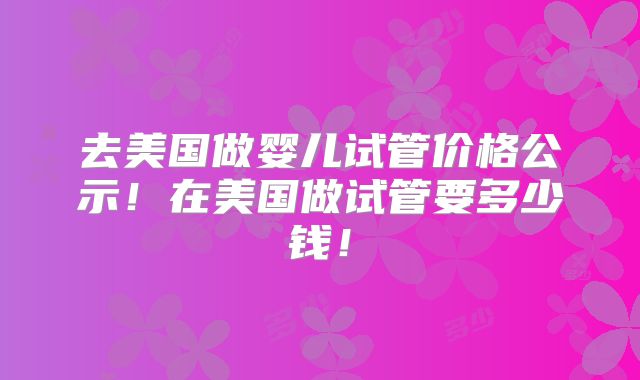 去美国做婴儿试管价格公示！在美国做试管要多少钱！