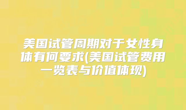 美国试管周期对于女性身体有何要求(美国试管费用一览表与价值体现)