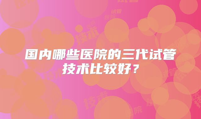 国内哪些医院的三代试管技术比较好？