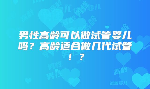 男性高龄可以做试管婴儿吗？高龄适合做几代试管！？