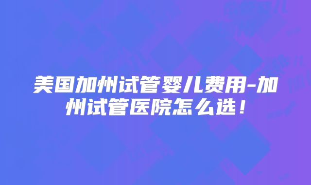 美国加州试管婴儿费用-加州试管医院怎么选!