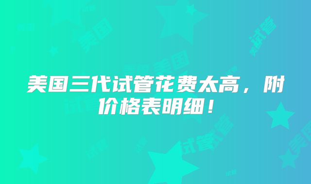 美国三代试管花费太高，附价格表明细！