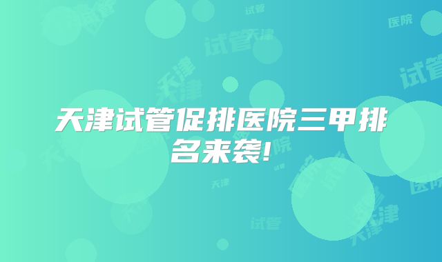 天津试管促排医院三甲排名来袭!