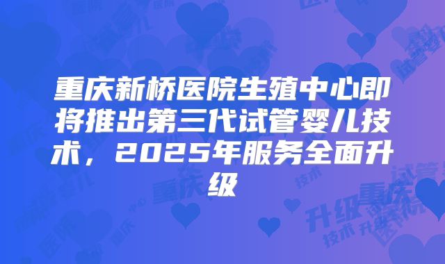 重庆新桥医院生殖中心即将推出第三代试管婴儿技术，2025年服务全面升级