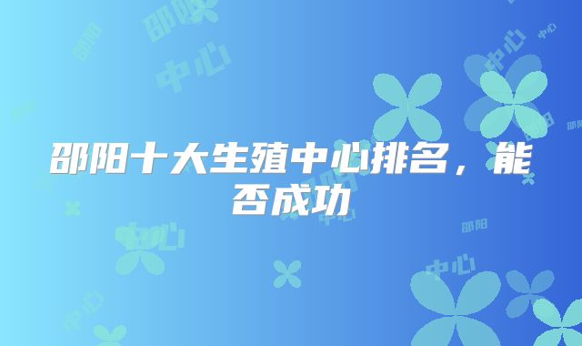 邵阳十大生殖中心排名，能否成功