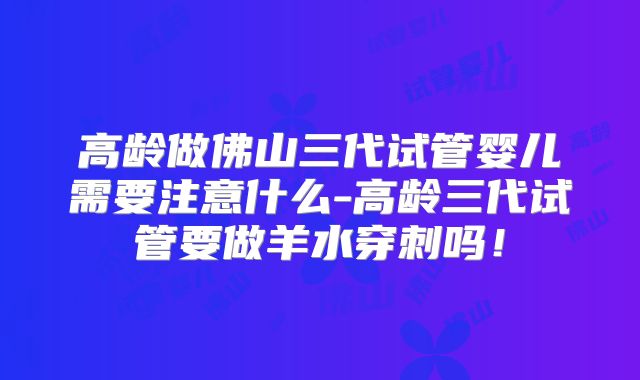 高龄做佛山三代试管婴儿需要注意什么-高龄三代试管要做羊水穿刺吗！