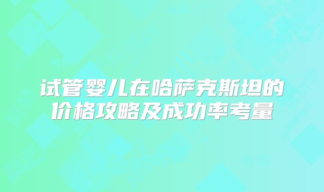 试管婴儿在哈萨克斯坦的价格攻略及成功率考量
