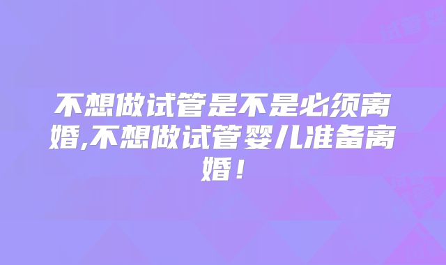 不想做试管是不是必须离婚,不想做试管婴儿准备离婚!