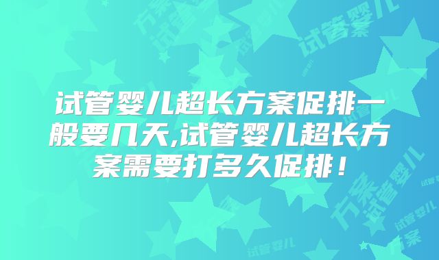 试管婴儿超长方案促排一般要几天,试管婴儿超长方案需要打多久促排!