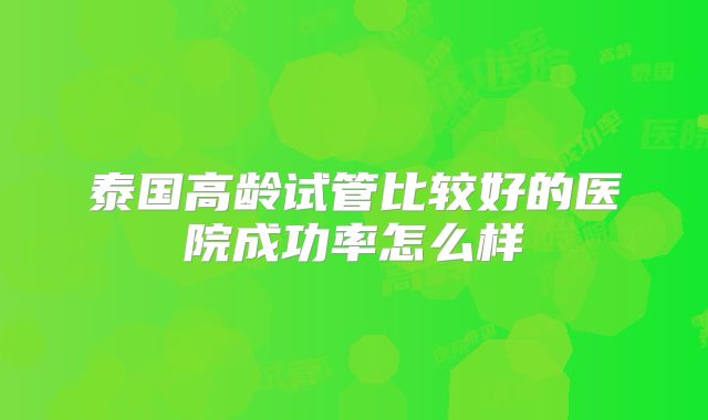 泰国高龄试管比较好的医院成功率怎么样