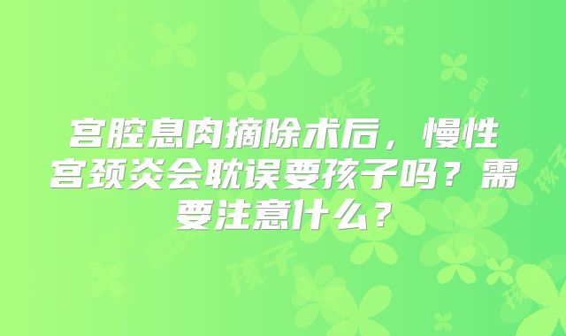 宫腔息肉摘除术后，慢性宫颈炎会耽误要孩子吗？需要注意什么？