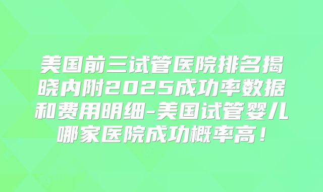 美国前三试管医院排名揭晓内附2025成功率数据和费用明细-美国试管婴儿哪家医院成功概率高！