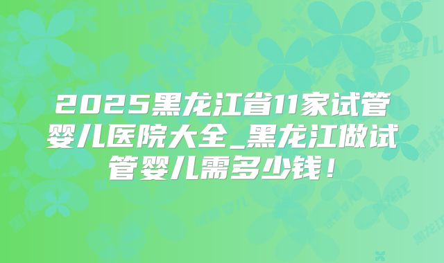 2025黑龙江省11家试管婴儿医院大全_黑龙江做试管婴儿需多少钱!