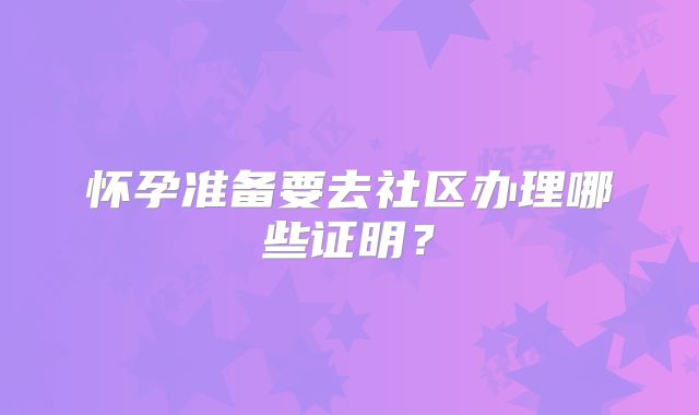 怀孕准备要去社区办理哪些证明？