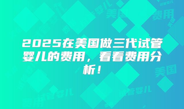 2025在美国做三代试管婴儿的费用，看看费用分析！