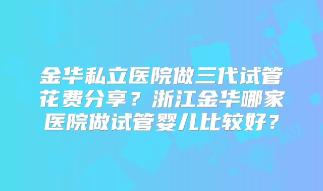 金华私立医院做三代试管花费分享？浙江金华哪家医院做试管婴儿比较好？