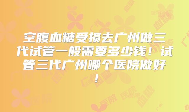 空腹血糖受损去广州做三代试管一般需要多少钱！试管三代广州哪个医院做好！