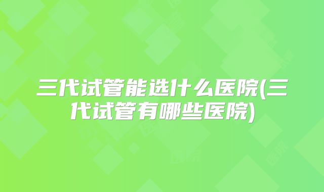 三代试管能选什么医院(三代试管有哪些医院)