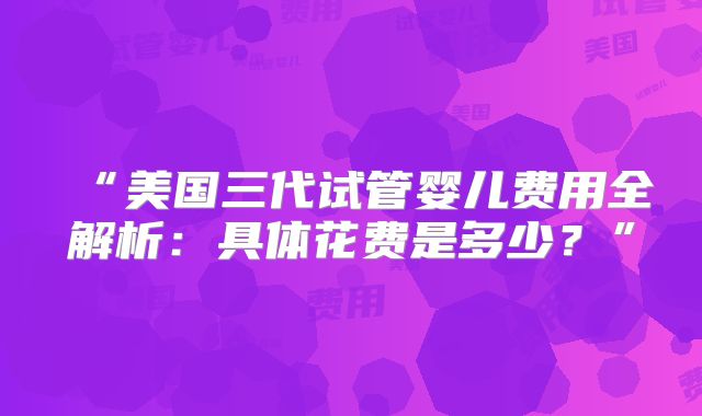 “美国三代试管婴儿费用全解析：具体花费是多少？”