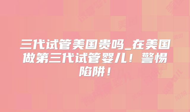 三代试管美国贵吗_在美国做第三代试管婴儿！警惕陷阱！