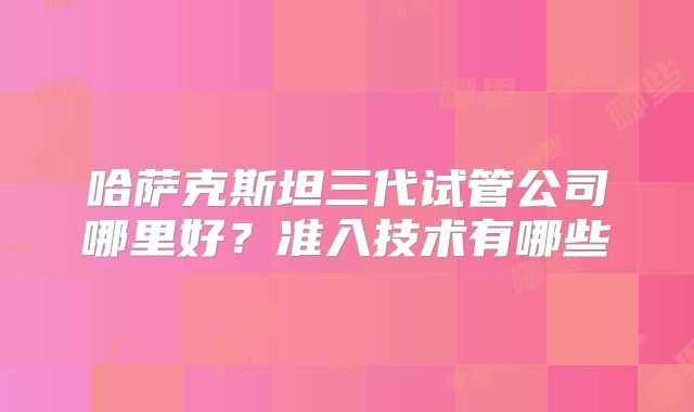 哈萨克斯坦三代试管公司哪里好？准入技术有哪些