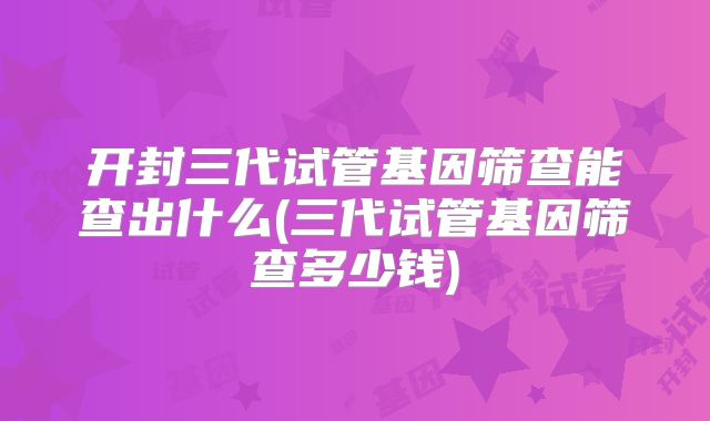 开封三代试管基因筛查能查出什么(三代试管基因筛查多少钱)