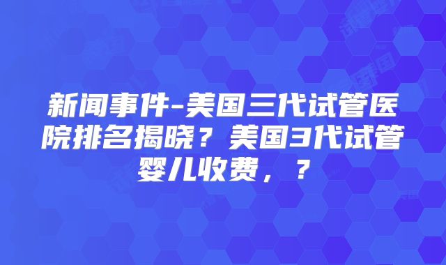 新闻事件-美国三代试管医院排名揭晓？美国3代试管婴儿收费，？