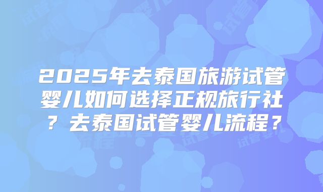 2025年去泰国旅游试管婴儿如何选择正规旅行社？去泰国试管婴儿流程？