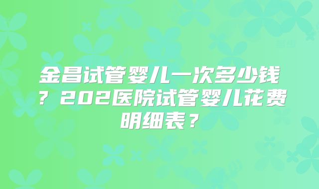 金昌试管婴儿一次多少钱？202医院试管婴儿花费明细表？