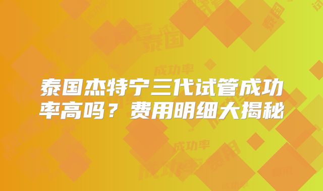 泰国杰特宁三代试管成功率高吗？费用明细大揭秘