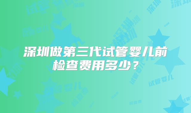 深圳做第三代试管婴儿前检查费用多少？