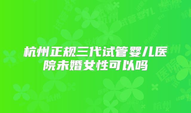 杭州正规三代试管婴儿医院未婚女性可以吗