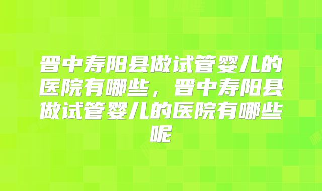 晋中寿阳县做试管婴儿的医院有哪些,晋中寿阳县做试管婴儿的医院有哪些呢