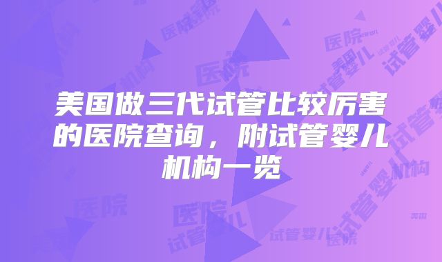 美国做三代试管比较厉害的医院查询，附试管婴儿机构一览