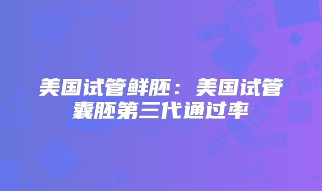 美国试管鲜胚：美国试管囊胚第三代通过率