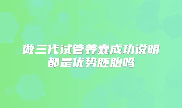 做三代试管养囊成功说明都是优势胚胎吗
