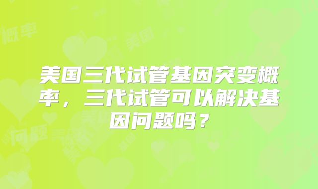 美国三代试管基因突变概率，三代试管可以解决基因问题吗？
